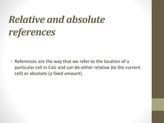 Relative and absolute
references
• References are the way that we refer to the location of a
particular cell in Calc and can be either relative (to the current
cell) or absolute (a fixed amount).
 