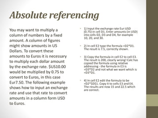 Absolute referencing
You may want to multiply a
column of numbers by a fixed
amount. A column of figures
might show amounts in US
Dollars. To convert these
amounts to Euros it is necessary
to multiply each dollar amount
by the exchange rate. $US10.00
would be multiplied by 0.75 to
convert to Euros, in this case
Eur7.50. The following example
shows how to input an exchange
rate and use that rate to convert
amounts in a column form USD
to Euros.
• 1) Input the exchange rate Eur:USD
(0.75) in cell D1. Enter amounts (in USD)
into cells D2, D3 and D4, for example
10, 20, and 30.
• 2) In cell E2 type the formula =D2*D1.
The result is 7.5, correctly shown.
• 3) Copy the formula in cell E2 to cell E3.
The result is 200, clearly wrong! Calc has
copied the formula using relative
addressing - the formula in E3 is
=D3*D2 and not what we want which is
=D3*D1.
• 4) In cell E2 edit the formula to be
=D2*$D$1. Copy it to cells E3 and E4.
The results are now 15 and 22.5 which
are correct.
 