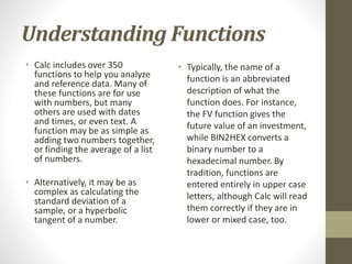 Understanding Functions
• Calc includes over 350
functions to help you analyze
and reference data. Many of
these functions are for use
with numbers, but many
others are used with dates
and times, or even text. A
function may be as simple as
adding two numbers together,
or finding the average of a list
of numbers.
• Alternatively, it may be as
complex as calculating the
standard deviation of a
sample, or a hyperbolic
tangent of a number.
• Typically, the name of a
function is an abbreviated
description of what the
function does. For instance,
the FV function gives the
future value of an investment,
while BIN2HEX converts a
binary number to a
hexadecimal number. By
tradition, functions are
entered entirely in upper case
letters, although Calc will read
them correctly if they are in
lower or mixed case, too.
 