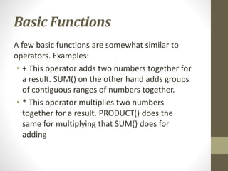 Basic Functions
A few basic functions are somewhat similar to
operators. Examples:
• + This operator adds two numbers together for
a result. SUM() on the other hand adds groups
of contiguous ranges of numbers together.
• * This operator multiplies two numbers
together for a result. PRODUCT() does the
same for multiplying that SUM() does for
adding
 