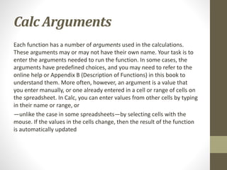 Calc Arguments
Each function has a number of arguments used in the calculations.
These arguments may or may not have their own name. Your task is to
enter the arguments needed to run the function. In some cases, the
arguments have predefined choices, and you may need to refer to the
online help or Appendix B (Description of Functions) in this book to
understand them. More often, however, an argument is a value that
you enter manually, or one already entered in a cell or range of cells on
the spreadsheet. In Calc, you can enter values from other cells by typing
in their name or range, or
—unlike the case in some spreadsheets—by selecting cells with the
mouse. If the values in the cells change, then the result of the function
is automatically updated
 