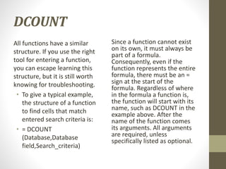 DCOUNT
All functions have a similar
structure. If you use the right
tool for entering a function,
you can escape learning this
structure, but it is still worth
knowing for troubleshooting.
• To give a typical example,
the structure of a function
to find cells that match
entered search criteria is:
• = DCOUNT
(Database,Database
field,Search_criteria)
Since a function cannot exist
on its own, it must always be
part of a formula.
Consequently, even if the
function represents the entire
formula, there must be an =
sign at the start of the
formula. Regardless of where
in the formula a function is,
the function will start with its
name, such as DCOUNT in the
example above. After the
name of the function comes
its arguments. All arguments
are required, unless
specifically listed as optional.
 