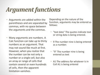 Argument functions
• Arguments are added within the
parentheses and are separated by
commas, with no space between
the arguments and the commas.
• Many arguments are numbers. A
Calc function can take up to thirty
numbers as an argument. That
may not sound like much at first.
However, when you realize that
the number can be not only a
number or a single cell, but also
an array or range of cells that
contain several or even hundreds
of cells, then the apparent
limitation vanishes.
Depending on the nature of the
function, arguments may be entered as
follows:
• "text data" The quotes indicate text
or string data is being entered.
• 9 The number nine is being entered
as a number.
• "9" The number nine is being
entered as text
• A1 The address for whatever is in
Cell A1 is being entered
 