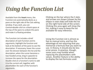 Using the Function List
Available from the Insert menu, the
Function List automatically docks as a
pane on the right side of the Calc editing
window. If you wish, you can
Control+double-click on a blank space at
the top of the pane to undock this pane
and make it a floating window.
The Function List includes a brief
description of each function and its
arguments; highlight the function and
look at the bottom of the pane to see the
description. If necessary, hover the cursor
over the division between the list and the
description; when the cursor becomes a
two-headed arrow, drag it upwards to
increase the space for the description.
Double-click on a function’s name to add
it to the current cell, together with
placeholders for each of the function’s
arguments.
Clicking on the bar where the 5 dots
and arrows are shown (shown by the
ellipse in next slide) will hide the list
on the right hand side of the screen.
Clicking this area again will show the
list, making it easy to keep the list
available for easy reference.
Using the Function List is almost as
fast as manual entry, and has the
advantage of not requiring that you
memorize a formula that you want to
use. In theory, it should also be less
error-prone. In practice, though,
some users may fumble when
replacing the placeholders with
values. Another feature is the ability
to display the last formulas used.
 