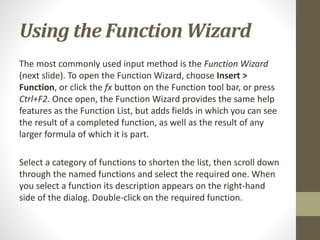 Using the Function Wizard
The most commonly used input method is the Function Wizard
(next slide). To open the Function Wizard, choose Insert >
Function, or click the fx button on the Function tool bar, or press
Ctrl+F2. Once open, the Function Wizard provides the same help
features as the Function List, but adds fields in which you can see
the result of a completed function, as well as the result of any
larger formula of which it is part.
Select a category of functions to shorten the list, then scroll down
through the named functions and select the required one. When
you select a function its description appears on the right-hand
side of the dialog. Double-click on the required function.
 