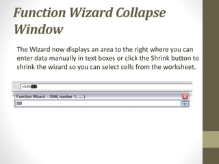 Function Wizard Collapse
Window
The Wizard now displays an area to the right where you can
enter data manually in text boxes or click the Shrink button to
shrink the wizard so you can select cells from the worksheet.
 