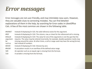 Error messages
Error messages are not user-friendly, and may intimidate new users. However,
they are valuable clues to correcting mistakes. You can find detailed
explanations of them in the help, by searching for Error codes in LibreOffice
Calc. A few of the most common are shown in the following table.
#NAME? Instead of displaying Err:525. No valid reference exists for the argument.
#REF Instead of displaying Err:524. The column, row, or sheet for the referenced cell is missing.
#VALUE Instead of displaying Err:519. The value for one of the arguments is not the ype that the
argument requires. The value may be entered incorrectly; for example, double-quotation marks may
be missing around the value. At other times, a cell or range used may have the wrong format,
such as text instead of numbers.
#DIV0! Instead of displaying Err:532. Division by zero
#NUM! A calculation results in an overflow of the defined value range.
509 An operator such as an equals sign is missing from the formula.
510 A variable is missing from the formula.
 