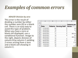 Examples of common errors
#DIV/0! Division by zero
This error is the result of
dividing a number by either
the number zero (0) or a blank
cell. There is an easy way to
avoid this type of problem.
When you have a zero or
blank cell displayed, use a
conditional function. Image to
the right, depicts division of
column B by column C yielding
2 errors arising from a zero
and a blank cell showing in
column C.
 