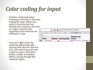 Color coding for input
• Another useful tool when
reviewing a formula is the color
coding for input. When you
select a formula that has
already been entered, the cells
or ranges used for each
argument in the formula are
outlined in color.
• Calc uses eight colors for
outlining referenced cells,
starting with blue for the first
cell, and continuing with red,
magenta, green, dark blue,
brown, purple and yellow
before cycling through the
sequence again.
 