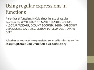 Using regular expressions in
functions
A number of functions in Calc allow the use of regular
expressions: SUMIF, COUNTIF, MATCH, SEARCH, LOOKUP,
HLOOKUP, VLOOKUP, DCOUNT, DCOUNTA, DSUM, DPRODUCT,
DMAX, DMIN, DAVERAGE, DSTDEV, DSTDEVP, DVAR, DVARP,
DGET.
Whether or not regular expressions are used is selected on the
Tools > Options > LibreOffice Calc > Calculate dialog.
 