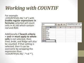 Working with COUNTIF
For example
=COUNTIF(A1:A6,"r.d") with
Enable regular expressions in
formulas selected will count
cells in A1:A6 which contain
red and ROD.
Additionally if Search criteria
= and <> must apply to whole
cells is not selected, then
Fred, bride, and Ridge will also
be counted. If that setting is
selected, then it can be
overcome by wrapping the
expression thus:
=COUNTIF(A1:A6,".*r.d.*").
 