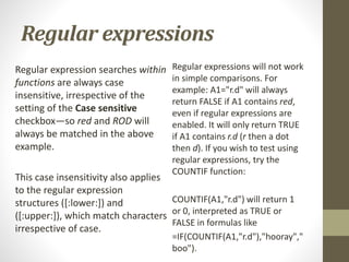Regular expressions
Regular expression searches within
functions are always case
insensitive, irrespective of the
setting of the Case sensitive
checkbox—so red and ROD will
always be matched in the above
example.
This case insensitivity also applies
to the regular expression
structures ([:lower:]) and
([:upper:]), which match characters
irrespective of case.
Regular expressions will not work
in simple comparisons. For
example: A1="r.d" will always
return FALSE if A1 contains red,
even if regular expressions are
enabled. It will only return TRUE
if A1 contains r.d (r then a dot
then d). If you wish to test using
regular expressions, try the
COUNTIF function:
COUNTIF(A1,"r.d") will return 1
or 0, interpreted as TRUE or
FALSE in formulas like
=IF(COUNTIF(A1,"r.d"),"hooray","
boo").
 