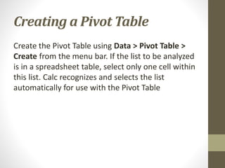Creating a Pivot Table
Create the Pivot Table using Data > Pivot Table >
Create from the menu bar. If the list to be analyzed
is in a spreadsheet table, select only one cell within
this list. Calc recognizes and selects the list
automatically for use with the Pivot Table
 