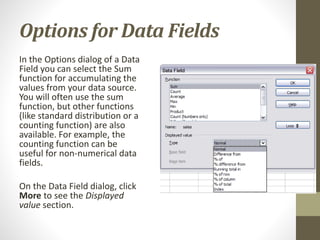 Options for Data Fields
In the Options dialog of a Data
Field you can select the Sum
function for accumulating the
values from your data source.
You will often use the sum
function, but other functions
(like standard distribution or a
counting function) are also
available. For example, the
counting function can be
useful for non-numerical data
fields.
On the Data Field dialog, click
More to see the Displayed
value section.
 