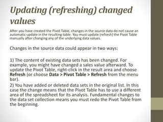 Updating (refreshing) changed
values
After you have created the Pivot Table, changes in the source data do not cause an
automatic update in the resulting table. You must update (refresh) the Pivot Table
manually after changing any of the underlying data values.
Changes in the source data could appear in two ways:
1) The content of existing data sets has been changed. For
example, you might have changed a sales value afterward. To
update the Pivot Table, right-click in the result area and choose
Refresh (or choose Data > Pivot Table > Refresh from the menu
bar).
2) You have added or deleted data sets in the original list. In this
case the change means that the Pivot Table has to use a different
area of the spreadsheet for its analysis. Fundamental changes to
the data set collection means you must redo the Pivot Table from
the beginning.
 