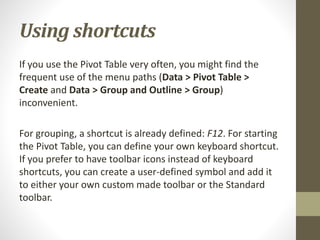 Using shortcuts
If you use the Pivot Table very often, you might find the
frequent use of the menu paths (Data > Pivot Table >
Create and Data > Group and Outline > Group)
inconvenient.
For grouping, a shortcut is already defined: F12. For starting
the Pivot Table, you can define your own keyboard shortcut.
If you prefer to have toolbar icons instead of keyboard
shortcuts, you can create a user-defined symbol and add it
to either your own custom made toolbar or the Standard
toolbar.
 