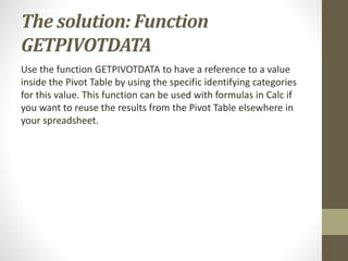 The solution: Function
GETPIVOTDATA
Use the function GETPIVOTDATA to have a reference to a value
inside the Pivot Table by using the specific identifying categories
for this value. This function can be used with formulas in Calc if
you want to reuse the results from the Pivot Table elsewhere in
your spreadsheet.
 