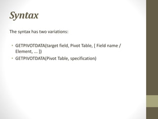 Syntax
The syntax has two variations:
• GETPIVOTDATA(target field, Pivot Table, [ Field name /
Element, ... ])
• GETPIVOTDATA(Pivot Table, specification)
 