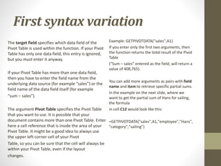 First syntax variation
The target field specifies which data field of the
Pivot Table is used within the function. If your Pivot
Table has only one data field, this entry is ignored,
but you must enter it anyway.
If your Pivot Table has more than one data field,
then you have to enter the field name from the
underlying data source (for example “sales”) or the
field name of the data field itself (for example
“sum – sales”).
The argument Pivot Table specifies the Pivot Table
that you want to use. It is possible that your
document contains more than one Pivot Table. Enter
here a cell reference that is inside the area of your
Pivot Table. It might be a good idea to always use
the upper left corner cell of your Pivot
Table, so you can be sure that the cell will always be
within your Pivot Table, even if the layout
changes.
Example: GETPIVOTDATA("sales",A1)
If you enter only the first two arguments, then
the function returns the total result of the Pivot
Table
(“Sum – sales” entered as the field, will return a
value of 408,765).
You can add more arguments as pairs with field
name and item to retrieve specific partial sums.
In the example on the next slide, where we
want to get the partial sum of Hans for sailing,
the formula
in cell C12 would look like this:
=GETPIVOTDATA("sales",A1,"employee","Hans",
"category","sailing")
 