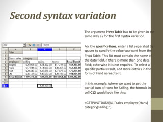 Second syntax variation
The argument Pivot Table has to be given in the
same way as for the first syntax variation.
For the specifications, enter a list separated by
spaces to specify the value you want from the
Pivot Table. This list must contain the name of
the data field, if there is more than one data
field; otherwise it is not required. To select a
specific partial result, add more entries in the
form of Field name[item].
In this example, where we want to get the
partial sum of Hans for Sailing, the formula in
cell C12 would look like this:
=GETPIVOTDATA(A1,"sales employee[Hans]
category[sailing]")
 