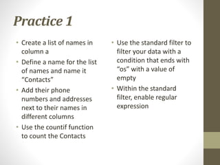 Practice 1
• Create a list of names in
column a
• Define a name for the list
of names and name it
“Contacts”
• Add their phone
numbers and addresses
next to their names in
different columns
• Use the countif function
to count the Contacts
• Use the standard filter to
filter your data with a
condition that ends with
“os” with a value of
empty
• Within the standard
filter, enable regular
expression
 