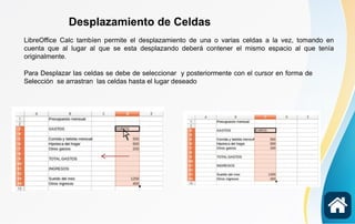 Desplazamiento de Celdas
LibreOffice Calc tambíen permite el desplazamiento de una o varias celdas a la vez, tomando en
cuenta que al lugar al que se esta desplazando deberá contener el mismo espacio al que tenía
originalmente.
Para Desplazar las celdas se debe de seleccionar y posteriormente con el cursor en forma de
Selección se arrastran las celdas hasta el lugar deseado
 