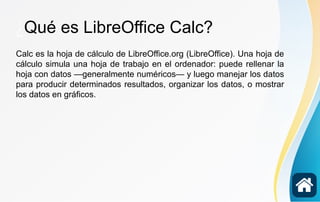 ¿Qué es LibreOffice Calc?
Calc es la hoja de cálculo de LibreOffice.org (LibreOffice). Una hoja de
cálculo simula una hoja de trabajo en el ordenador: puede rellenar la
hoja con datos —generalmente numéricos— y luego manejar los datos
para producir determinados resultados, organizar los datos, o mostrar
los datos en gráficos.
Calc es la hoja de cálculo de LibreOffice.org (LibreOffice). Una hoja de
cálculo simula una hoja de trabajo en el ordenador: puede rellenar la
hoja con datos —generalmente numéricos— y luego manejar los datos
para producir determinados resultados, organizar los datos, o mostrar
los datos en gráficos.
 