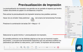 Previsualización de Impresión
La previsualización de impresión nos permite ver en pantalla el aspecto que tendría
nuestro documento en papel si lo enviásemos a imprimir.
Para activar la previsualización de impresión tenemos tres posibles caminos:
Hacer clic en el botón Vista preliminar de la barra de herramientas Formato.
Presionar la combinación de teclas Ctrl + Mayus + O
Seleccionar la opción Archivo > previsualización de impresión,
En pantalla podremos ver las distintas páginas en las que se imprimirá nuestro
documento, y una barra de herramientas específica que nos permitirá modificar los
parámetros que definen la vista previa, y por lo tanto, la impresión del documento.
 