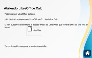 Abriendo LibreOffice Calc
Podemos Abrir LibreOffice Calc asi:
Inicio/ todos los programas / LibreOffice 6.0 / LibreOffice Calc
O bien buscar en el escritorio el acceso directo de LibreOffice que tiene la forma de una hoja en
blanco.
Y a continuación aparecerá la siguiente pantalla:
LibreOffice
 
