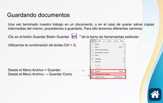 Guardando documentos
Una vez terminado nuestro trabajo en un documento, o en el caso de querer salvar copias
intermedias del mismo, procedemos a guardarlo. Para ello tenemos diferentes caminos:
Clic en el botón Guardar Botón Guardar de la barra de herramientas estándar.
Utilizamos la combinación de teclas Ctrl + G.
Desde el Menú Archivo > Guardar.
Desde el Menú Archivo → Guardar Como
 