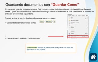 Guardando documentos con “Guardar Como”
Si queremos guardar un documento de Calc con un nombre distinto contamos con la opción de Guardar
como... y nos encontramos con un cuadro de diálogo similar al anterior en el cual cambiamos el nombre del
archivo y procedemos a guardarlo.
Puedes activar la opción desde cualquiera de estas opciones:

Utilizando la combinación de teclas


Desde el Menú Archivo > Guardar como....
 