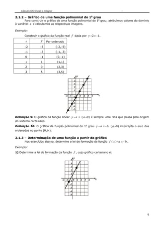 Cálculo Diferencial e Integral


2.1.2 – Gráfico de uma função polinomial do 1o grau
       Para construir o gráfico de uma função polinomial do 1o grau, atribuímos valores do domínio
à variável x e calculamos as respectivas imagens.

Exemplo:
       Construir o gráfico da função real          f dada por y =2 x −1.
        x              y    Par ordenado
       −2             −5             (−2,−5)
       −1             −3             (−1,−3)
        0             −1             (0,−1)
        1              1              (1,1)
        2              3              (2,3)
        3              5              (3,5)
                                                          y
                                                      5
                                                      4
                                                      3
                                                      2
                                                      1

                                              -2 -1 -1 0      1   2   3   4       x
                                                    -2
                                                    -3
                                                    -4
                                                    -5


Definição 9: O gráfico da função linear            y = a x ( a ≠0) é sempre uma reta que passa pela origem
do sistema cartesiano.
Definição 10: O gráfico da função polinomial do 1o grau y = a x + b ( a ≠0) intercepta o eixo das
ordenadas no ponto (0, b ).

2.1.3 – Determinação de uma função a partir do gráfico
       Nos exercícios abaixo, determine a lei de formação da função f ( x )= a x + b .

Exemplo:
1) Determine a lei de formação da função f , cujo gráfico cartesiano é:

                                                      y
                                                  5
                                                  4
                                                  3
                                                  2
                                                  1

                                         -2 -1 -1 0       1   2   3   4       x
                                               -2
                                               -3
                                               -4
                                               -5




                                                                                                        9
 