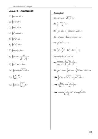 Cálculo Diferencial e Integral


AULA 19 – EXERCÍCIOS
                                                   Respostas:
1)   ∫ arcsenxdx =                                 1) x.arcsenx + 1 − x + c
                                                                           2



     ∫ sen xdx =
                2
2)                                                      x sen2 x
                                                   2)     −      +c
                                                        2   4
     ∫ sec          xdx =
                3
3)
                                                        1            1
                                                   3)     sec x.tgx + ln(sec x + tgx) + c
     ∫ x .senx.dx =                                     2            2
        2
4)

                                                   4) − x . cos x + 2 xsenx + 2 cos x + c
                                                           2


     ∫ x .e              .dx =
        3           x2
5)
                                                        1 x2 2
                                                   5)     e ( x − 1) + c
     ∫ x .e              .dx =                          2
        3       2x
6)

                                                        3 2x ⎛ 4 3                 ⎞
7)   ∫ x.arctgx.dx =                               6)
                                                        8
                                                          .e .⎜ x − 2 x 2 − 2 x + 1⎟ + c
                                                              ⎝3                   ⎠
                                   xdx
     ∫ arcsenx.                                =   7) arctgx(1 + x ) − x + c
                                                                    2
8)
                               (1 − x )  2 3

                                                        arcsenx 1 ⎛1+ x ⎞
                                                   8)          − ln⎜      ⎟+c
     ∫ tg       x.sec x.dx =                             1 − x2 2 ⎝ 1 − x ⎠
            2              3
9)

                                                        1 3         1          1
10)   ∫ x.arctg                x 2 − 1dx =         9)
                                                        4
                                                          sec xtgx − sec xtgx − ln(sec x + tgx) + c
                                                                    8          8
            ln x.dx
11)   ∫ ( x + 1)           2
                               =                   10)
                                                         1 2
                                                         2
                                                           x arctg x 2 − 1 −
                                                                             1 2
                                                                             2
                                                                               x −1 + c


                                 x                           ln x       ⎛ x ⎞
12)   ∫ arcsen                 x +1
                                    dx =           11) −
                                                           ( x + 1)
                                                                    + ln⎜      ⎟+c
                                                                        ⎝ x + 1⎠

                                                                      x              x +c
                                                   12) xarcsen           − x + arctg
                                                                    x +1




                                                                                                102
 