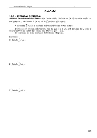 Cálculo Diferencial e Integral


                                                            AULA 22

10.6 – INTEGRAL DEFINIDA:
Teorema fundamental do Cálculo: Seja f uma função contínua em [a, b] e g uma função tal
                                                                    b
que g’(x) = f(x) para todo x                  ∈ [a, b]. Então   ∫
                                                                a
                                                                        f ( x)dx = g (b) − g (a ) .
                                    b
       A expressão              ∫
                                a
                                        f ( x)dx é chamada de Integral Definida de f de a até b.
       Em linguagem simples, este teorema nos diz que se g é uma anti-derivada de f, então a
integral definida de a até b de f é dada pela diferença g(b) – g(a).
       Os valores de a e b são chamados de limites de integração.

Exemplos:
                 3
1) Calcule   ∫
             1
                     x 2 dx =




                 3
2) Calcule   ∫ 5dx =
             1




                 7
3) Calcule   ∫0
                     xdx =




                                                                                                      113
 