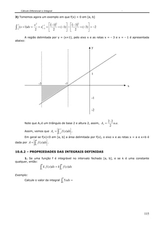 Cálculo Diferencial e Integral

3) Tomemos agora um exemplo em que f(x) < 0 em [a, b]

 −1              x2     −1   ⎡ (− 1)2       ⎤ ⎡ (− 3)2       ⎤
∫−3 ( x + 1)dx =
                 2
                    + x −3 = ⎢
                             ⎣ 2
                                      + (−1)⎥ − ⎢
                                            ⎦ ⎣ 2
                                                       + (−3)⎥ = −2
                                                             ⎦

       A região delimitada por y = (x+1), pelo eixo x e as retas x = - 3 e x = - 1 é apresentada
abaixo:

                                                                        y




                                                                        1


                           -3                                   -1
                                                                                        x


                                                                        -1


                                                                        -2


                                                                             2⋅2
         Note que A3 é um triângulo de base 2 e altura 2, assim, A3 =            u.a.
                                                                              2
                                                      −1
         Assim, vemos que A3 =                    ∫−3
                                                           f ( x)dx .
         Em geral se f(x)<0 em [a, b] a área delimitada por f(x), o eixo x e as retas x = a e x=b é
                       b
dada por A =       ∫
                   a
                           f ( x)dx .

10.6.2 – PROPRIEDADES DAS INTEGRAIS DEFINIDAS

      1. Se uma função f é integrável no intervalo fechado [a, b], e se k é uma constante
qualquer, então:
                                 b                      b
                             ∫a
                                     k . f ( x)dx = k ∫ f ( x)dx
                                                       a


Exemplo:
                                                            3
         Calcule o valor da integral                    ∫ 5xdx =
                                                            0




                                                                                               115
 