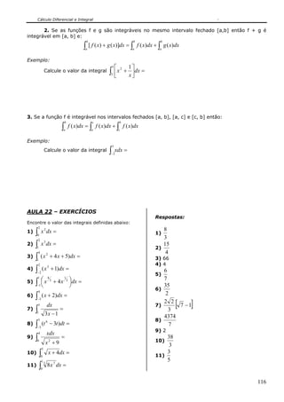 Cálculo Diferencial e Integral

       2. Se as funções f e g são integráveis no mesmo intervalo fechado [a,b] então f + g é
integrável em [a, b] e:
                                              b                           b              b
                                             ∫ [ f ( x) + g ( x)]dx = ∫
                                              a                           a
                                                                              f ( x)dx + ∫ g ( x)dx
                                                                                         a


Exemplo:
                                                             ⎡ 2 1⎤
                                                              5
                 Calcule o valor da integral              ∫3 ⎢
                                                             ⎣
                                                               x + ⎥ dx =
                                                                  x⎦




3. Se a função f é integrável nos intervalos fechados [a, b], [a, c] e [c, b] então:
                                  b               c                b
                              ∫   a
                                      f ( x)dx = ∫ f ( x)dx + ∫ f ( x)dx
                                                  a                c


Exemplo:
                                                              3
                 Calcule o valor da integral              ∫−2
                                                                  xdx =




AULA 22 – EXERCÍCIOS
                                                                                       Respostas:
Encontre o valor das integrais definidas abaixo:
         2
1) ∫  0
             x 2 dx =                                                                  1)
                                                                                          8
                                                                                          3
       2
2) ∫         x 3 dx =                                                                     15
      1                                                                                2)
       4                                                                                   4
3) ∫         ( x 2 + 4 x + 5)dx =                                                      3) 66
      1
       2                                                                               4) 4
4) ∫         ( x 3 + 1)dx =                                                               6
      −2
                                                                                       5)
      1
             ⎛ x 4 3 + 4 x 13 ⎞dx =                                                       7
5)   ∫−1
             ⎜
             ⎝
                              ⎟
                              ⎠                                                           35
         4
                                                                                       6)
6)   ∫       ( x + 2)dx =                                                                  2

                                                                                                 [    ]
      −3
                                                                                          2 2
         5           dx                                                                7)      7 −1
7)   ∫1
                 3x − 1
                              =                                                             3
                                                                                          4374
         3                                                                             8)
8)   ∫−3
             (t 6 − 3t )dt =                                                                 7
                                                                                       9) 2
         4           xdx
9)   ∫0
                     x2 + 9
                              =
                                                                                       10)
                                                                                           38
                                                                                            3
             5
10) ∫        0
                      x + 4dx =                                                        11)
                                                                                           3
             1                                                                             5
11) ∫                8 x 7 dx =
                 3
             0



                                                                                                          116
 