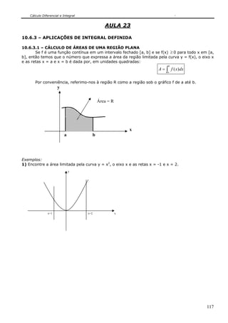 Cálculo Diferencial e Integral


                                                  AULA 23

10.6.3 – APLICAÇÕES DE INTEGRAL DEFINIDA

10.6.3.1 – CÁLCULO DE ÁREAS DE UMA REGIÃO PLANA
       Se f é uma função contínua em um intervalo fechado [a, b] e se f(x) ≥ 0 para todo x em [a,
b], então temos que o número que expressa a área da região limitada pela curva y = f(x), o eixo x
e as retas x = a e x = b é dada por, em unidades quadradas:
                                                                            b
                                                                       A = ∫ f ( x)dx
                                                                            a


       Por conveniência, referimo-nos à região R como a região sob o gráfico f de a até b.
                      y


                                               Área = R




                                                              x
                          a                b




Exemplos:
1) Encontre a área limitada pela curva y = x2, o eixo x e as retas x = -1 e x = 2.
                              y




               x=1                   x=2                  x




                                                                                             117
 