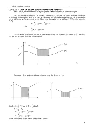 Cálculo Diferencial e Integral

10.6.3.1.1 – ÁREA DA REGIÃO LIMITADA POR DUAS FUNÇÕES:
      Nesta seção, consideraremos a região que esta entre os gráficos de duas funções.

        Se f e g são contínuas em f(x) ≥ g(x) ≥ 0 para todo x em [a, b], então a área A da região
R, limitada pelos gráficos de f, g, x =a e x = b, pode ser calculada subtraindo-se a área da região
sob o gráfico de g (fronteira inferior de R ) da área da região sob o gráfico de f (fronteira superior
de R):
                                                    b               b
                                           A = ∫ f ( x) xdx − ∫ g ( x)dx
                                                    a               a
                              ou
                                            b
                                           ∫ [ f ( x) − g ( x)]dx
                                           a


       Suponha que desejamos calcular a área A delimitada por duas curvas f(x) e g(x) e as retas
x = a e x = b, como ilustra a figura abaixo:



                              y
                                                                                    f(x)


                                                                                    g(x)




                                                        a               b                      x




       Note que a área pode ser obtida pela diferença das áreas A1 – A2



       y
                                                        f(x)                y



                                                                                                   g(x)




                         a             b                    x                   a          b        x




                    b                           b
Sendo A1 =      ∫
                a
                        f ( x)dx e A2 = ∫ g ( x)dx
                                                a
       A = A1 – A2
                b                  b
           A=  ∫ f ( x)dx − ∫ g ( x)dx
                a                  a
                b
           A = ∫ [ f ( x) − g ( x)]dx
                a
Assim verificamos que é válido o teorema a seguir:

                                                                                                          120
 