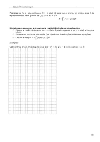 Cálculo Diferencial e Integral



Teorema: se f e g são contínuas e f(x) ≥ g(x) ≥ 0 para todo x em [a, b], então a área A da
região delimitada pelos gráficos de f, g, x = a e x = b é:
                                                                    b
                                                              A = ∫ [ f ( x) − g ( x)]dx
                                                                   a




Diretrizes pra encontrar a área de uma região R limitada por duas funções:
       Esboçar a região, designando por y = f(x) a fronteira superior e por y = g(x) a fronteira
       inferior.
       Encontrar os pontos de intersecção (a e b) entre as duas funções (sistema de equações)
                                      b
       Calcular a integral A =       ∫ [ f ( x) − g ( x)]dx
                                     a


Exemplos:

1) Encontre a área A limitada pela curva f(x) = x2 + 2 e g(x) = 1 no intervalo de [-2, 3]




                                                                                            121
 