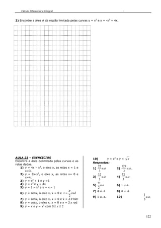 Cálculo Diferencial e Integral



2) Encontre a área A da região limitada pelas curvas y = x2 e y = -x2 + 4x.




AULA 23 – EXERCÍCIOS                                    10)     y = x2 e y =     x
Encontre a área delimitada pelas curvas e as
                                                        Respostas:
retas dadas.
    1) y = 4x – x2, o eixo x, as retas x = 1 e             22               128
                                                        1)    u.a        2)     u.a..
       x=3.                                                 3                3
    2) y = 8x-x2, o eixo x, as retas x= 0 e                32               32
       x=4.                                             3)    u.a        4)    u.a
    3) y = x2 + 1 e y =5
                                                            3                3
    4) y = x2 e y = 4x                                     9
                                                        5) u.a           6) 1 u.a.
    5) y = 1 – x2 e y = x – 1                              2
                                        π               7) 4 u. a        8) 4 u. a
   6) y = senx, o eixo x, x = 0 e x =       rad
                                        2                                               1
                                                        9) 1 u. a.       10)              u.a.
   7) y = senx, o eixo x, x = 0 e x = 2 π rad                                           3
   8) y = cosx, o eixo x, x = 0 e x = 2 π rad
   9) y = x e y = x2 com 0 ≤ x ≤ 2


                                                                                          122
 