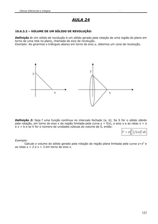 Cálculo Diferencial e Integral



                                          AULA 24


10.6.3.2 – VOLUME DE UM SÓLIDO DE REVOLUÇÃO:

Definição 1: Um sólido de revolução é um sólido gerado pela rotação de uma região do plano em
torno de uma reta no plano, chamada de eixo de revolução.
Exemplo: Ao girarmos o triângulo abaixo em torno do eixo y, obtemos um cone de revolução.




                                                       y
               y




                                    x                                x




Definição 2: Seja f uma função contínua no intervalo fechado [a, b]. Se S for o sólido obtido
pela rotação, em torno do eixo x da região limitada pela curva y = f(x), o eixo x e as retas x = a
e x = b e se V for o número de unidades cúbicas do volume de S, então:
                                                                                       b
                                                                               V = π ∫ [ f ( x)] 2 dx
                                                                                       a


Exemplo:
       Calcule o volume do sólido gerado pela rotação da região plana limitada pela curva y=x2 e
as retas x = 2 e x = 3 em torno do eixo x.




                                                                                                 123
 