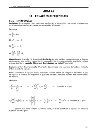 Cálculo Diferencial e Integral


                                                 AULA 25

                                 11 - EQUAÇÕES DIFERENCIAIS

11.1 – INTRODUÇÃO:
Definição: Toda equação cujas incógnitas são funções e que contém pelo menos uma derivada
ou diferencial destas funções, denomina-se equação diferencial.

Exemplos:

     dy
1)      = 3x − 1
     dx

2)   xdy − ydx = 0

     d2y
3)        +y=0
     dx 2

     ∂2Z ∂2Z
4)       +     =0
     ∂x 2 ∂y 2

Classificação: A função y é denominada incógnita de uma variável independente de x. Quando
existe apenas uma variável independente, a equação é denominada ordinária, quando há mais de
uma variável livre, equação diferencial de derivadas parciais (4o exemplo).

Ordem: A ordem de uma equação diferencial é determinada pela ordem da derivada de mais alta
ordem contida na equação.

Grau: Supondo-se a equação escrita sob forma racional inteira em relação às derivadas, o grau
da equação é o maior dos expoentes a que esta elevada a derivada de mais alta ordem contida
na equação.

Exemplos:

                                            2
 d3y  y                                ⎛ d3y ⎞    d3y
x 3 − 3 =1                   ⇒        x⎜ 3 ⎟ − y = 3
                                       ⎜ dx ⎟                 ⇒       3a ordem e 2o grau
 dx  d y                               ⎝     ⎠    dx
     dx 3


                        dy
   dy                                             1 dy                  dy
Lg    − Lg x 2 = y ⇒ Lg dx = y ⇒                     . = ey       ⇒        = x 2e y ⇒ 1a ordem e 1o grau
   dx                   x2                         2
                                                  x dx                  dx


      Observe que nem sempre à primeira vista, pode-se classificar a equação de imediato
quanto a ordem e grau.




                                                                                                       125
 