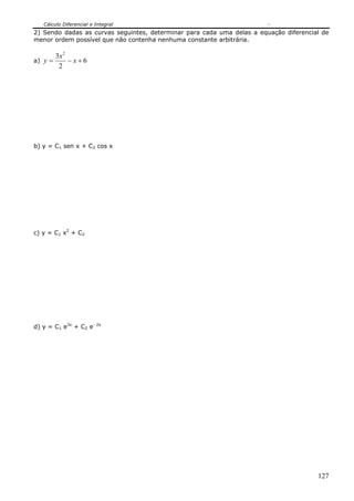 Cálculo Diferencial e Integral
2) Sendo dadas as curvas seguintes, determinar para cada uma delas a equação diferencial de
menor ordem possível que não contenha nenhuma constante arbitrária.

         3x 2
a) y =        −x+6
          2




b) y = C1 sen x + C2 cos x




c) y = C1 x2 + C2




d) y = C1 e3x + C2 e- 2x




                                                                                       127
 