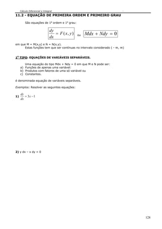 Cálculo Diferencial e Integral

11.2 - EQUAÇÃO DE PRIMEIRA ORDEM E PRIMEIRO GRAU

         São equações de 1a ordem e 1o grau:


                                dy
                                   = F ( x, y )   ou   Mdx + Ndy = 0
                                dx
em que M = M(x,y) e N = N(x,y).
      Estas funções tem que ser contínuas no intervalo considerado ( - ∞, ∞)


10 TIPO: EQUAÇÕES DE VARIÁVEIS SEPARÁVEIS.

        Uma equação do tipo Mdx + Ndy = 0 em que M e N pode ser:
     a) Funções de apenas uma variável:
     b) Produtos com fatores de uma só variável ou
     c) Constantes.

é denominada equação de variáveis separáveis.

Exemplos: Resolver as seguintes equações:

     dy
1)      = 3x − 1
     dx




2) y dx – x dy = 0




                                                                               128
 