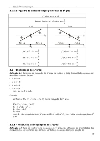 Cálculo Diferencial e Integral


2.1.5.2 – Quadro de sinais da função polinomial do 1o grau


                                                     f ( x )= a x + b , a ≠0
                                                                                      b
                                        Zero da função: a x + b =0 ⇒ x =−
                                                                                      a
                                a >0                                                      a <0



                                b                       x                                 b                   x
                                    a                                                         a


             f (x ) <0                   f (x ) >0                        f (x ) >0               f (x ) <0
                                b                       x                                 b                   x
                                    a                                                         a
                                            b                                                        b
                       f ( x )= 0 ⇒ x = −                                       f ( x )= 0 ⇒ x = −
                                            a                                                        a
                                            b                                                        b
                       f ( x )> 0 ⇒ x > −                                       f ( x )> 0 ⇒ x < −
                                            a                                                        a
                                            b                                                        b
                       f ( x )< 0 ⇒ x < −                                       f ( x )< 0 ⇒ x > −
                                            a                                                        a

2.2 – Inequações do 1o grau
Definição 14: Denomina-se inequação do 1o grau na variável x toda desigualdade que pode ser
reduzida a uma das formas:
•   a x + b ≥0;
•   a x + b >0;
•   a x + b ≤0;
•   a x + b <0.
     com a , b ∈ R e a ≠0.

Exemplo:
                                    2
    Verificar se 4( x −1)− x ≥3 x − x ( x +1) é uma inequação do 1o grau.

                   2
    4( x −1)− x ≥3 x − x ( x +1)
               2            2
    4 x −4− x ≥3 x − x − x
    4 x −3 x + x −4≥0
    2 x −4≥0
                                                                               2
    Logo, 2 x −4 é um polinômio do 1o grau, então 4( x +1)− x ≥3 x − x ( x +1) é uma inequação do 1o
    grau.




2.2.1 - Resolução de inequações do 1o grau
Definição 15: Para se resolver uma inequação do 1o grau, são utilizadas as propriedades das
desigualdades, apresentando-se o conjunto verdade da inequação (conjunto solução S).

                                                                                                                  12
 