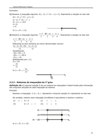 Cálculo Diferencial e Integral

Exemplos:
                                                          2
1) Resolver a inequação seguinte: 4( x −1)− x ≥3 x − x ( x +1). Represente a solução na reta real.
                    2
    4( x −1)− x ≥3 x − x ( x +1)
                2          2
    4 x −4− x ≥3 x − x − x
    4 x −3 x + x −4≥0
    2 x ≥4
    x ≥2
                                                                                            x
    S={ x ∈ R ; x ≥2}                                                      2
                                                 x − 1 4(1 − x ) x 2 − x
2) Resolver a inequação seguinte:                     +         > +      . Represente a solução na reta real.
                                                   3      2      4   6
    x − 1 4(1 − x ) x 2 − x
         +         > +
      3      2      4   6
    Reduzindo os dois membros ao menor denominador comum:
    4 x − 4 + 24 − 24 x 3x + 4 − 2 x
                       >
            12              12
    Simplificando:
    −20 x +20> x +4
    −20 x − x >−20+4
    −21 x >−16
    Multiplicando por (−1):
    21 x <16
          16
    x<
          21
                         16
    S={ x ∈ R ; x <         }
                         21
                                                                               x
                                                              16
                                                               21

2.2.2 - Sistemas de inequações do 1o grau
Definição 16: O conjunto solução S de um sistema de inequações é determinado pela intersecção
dos conjuntos soluções de cada inequação do sistema.
Exemplo:
    Resolver a inequação −1<2 x −3≤ x . Apresente o conjunto solução S e represente na reta real.

    Na verdade, resolver essa inequação simultânea é equivalente a resolver o sistema:
    (i)    −1       <   2 x −3                    (i)    x    >     1
    (ii)                2 x −3   ≤     x          (ii)   x    ≤     3


                                           (i)                                     x

                                           (ii)                                    x

                                     (i) ∩ (ii)                                    x
                                                         1                 3
    S={ x ∈ R ; 1< x ≤3}




                                                                                                                13
 