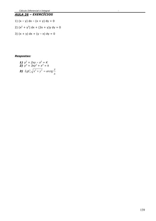 Cálculo Diferencial e Integral
AULA 26 – EXERCÍCIOS

1) (x – y) dx – (x + y) dy = 0

2) (x2 + y2) dx + (2x + y)y dy = 0

3) (x + y) dx + (y – x) dy = 0




Respostas:

   1) y2 + 2xy – x2 = K
   2) y3 + 3xy2 + x3 = k
                                    y
   3) LgC1 x + y = arctg
                  2     2

                                    x




                                        139
 
