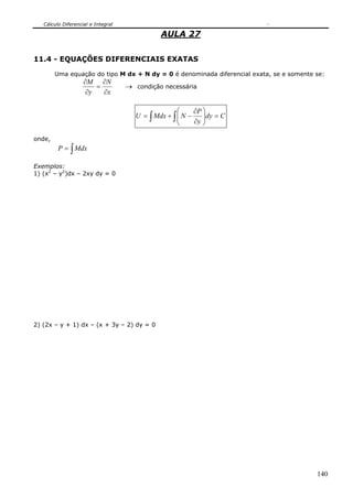 Cálculo Diferencial e Integral

                                              AULA 27

11.4 - EQUAÇÕES DIFERENCIAIS EXATAS

        Uma equação do tipo M dx + N dy = 0 é denominada diferencial exata, se e somente se:
                    ∂M ∂N
                        =           → condição necessária
                     ∂y   ∂x

                                                    ⎛     ∂P ⎞
                                      U = ∫ Mdx + ∫ ⎜ N −    ⎟dy = C
                                                    ⎜
                                                    ⎝     ∂y ⎟
                                                             ⎠

onde,
         P = ∫ Mdx

Exemplos:
1) (x2 – y2)dx – 2xy dy = 0




2) (2x – y + 1) dx – (x + 3y – 2) dy = 0




                                                                                         140
 