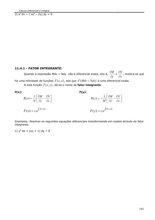 Cálculo Diferencial e Integral
3) ey dx + ( xey – 2y) dy = 0




11.4.1 - FATOR INTEGRANTE:
                                                                                          ∂M ∂N
        Quando a expressão Mdx + Ndy não é diferencial exata, isto é,                         ≠    , mostra-se que
                                                                                           ∂y   ∂x
há uma infinidade de funções          F ( x, y ) , tais que F ( Mdx + Ndy ) é uma diferencial exata.
        A esta função F ( x, y ) , dá-se o nome de fator integrante.

F(x):                                                     F(y):
                  1 ⎛ ∂M ∂N ⎞                                                  1     ⎛ ∂M ∂N ⎞
        R( x) =     ⎜    −    ⎟                                    R( y) = −         ⎜ ∂y − ∂x ⎟
                                                                                     ⎜
                  N ⎜ ∂y
                    ⎝      ∂x ⎟
                              ⎠                                                M     ⎝
                                                                                               ⎟
                                                                                               ⎠


        F ( x) = c.e ∫                                             F ( y ) = c.e ∫
                         R ( x ) dx                                                  R ( y ) dy




Exemplos: Resolver as seguintes equações diferenciais transformando em exatas através do fator
integrante.

1) y2 dx + (xy + 1) dy = 0




                                                                                                              141
 