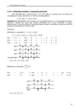 Cálculo Diferencial e Integral




2.2.3 - Inequação-produto e inequação-quociente
                                                                          2
      Uma inequação do 2o grau do tipo x +2 x −8≥0 pode ser expressa por um produto de
inequações do 1o grau, fatorando o 1o membro da desigualdade:

                      x 2 +2 x −8≥0 ⇒ ( x −2)⋅( x +4)≥0.
Definição 17: RESOLUÇÃO: Para resolver uma inequação-produto ou uma inequação-quociente,
fazemos o estudo dos sinais das funções polinomiais do 1o grau envolvidas. A seguir,
determinamos o sinal do produto ou quociente dessas funções, lembrando as regras de sinais do
produto e do quociente de números reais.

Exemplos:
                                        2
1) Resolver a inequação ( x + x −2)⋅(− x +2)≤0.
             2
          ( x + x −2)⋅(− x +2)≤0 ⇒ ( x +2)⋅( x −1)⋅(− x +2)≤0
f(x)     =    x +2          ⇒         f(x)      =      0          ⇒           x   =       −2   a   >   0
g(x)     =    x −1          ⇒         g(x)      =      0          ⇒           x   =       1    a   >   0
h(x)     =    − x +2        ⇒         h(x)      =      0          ⇒           x   =       2    a   <   0

                 f (x )

                 g(x )

                 h(x )

f (x ) g(x ) h(x )
                                 -2            1              2
       S={ x ∈ R ; −2≤ x ≤1 ou x ≥2}


                                      − 3x + 1
2) Resolver a inequação                        ≥0.
                                       x−2


f(x)              =         −3 x +1                ⇒       f(x)       =       0           ⇒        x       =   1/3   a<0
g(x)              =          x −2                  ⇒       g(x)       =       0           ⇒        x       =   2     a<0



                                             f (x )

                                             g(x )
                                            f (x )
                                              g(x )                   1               2
                                                                          3
                          1
       S={ x ∈ R ;          ≤ x <2}
                          3




                                                                                                                           14
 